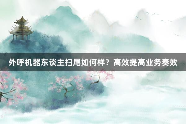 外呼机器东谈主扫尾如何样？高效提高业务奏效