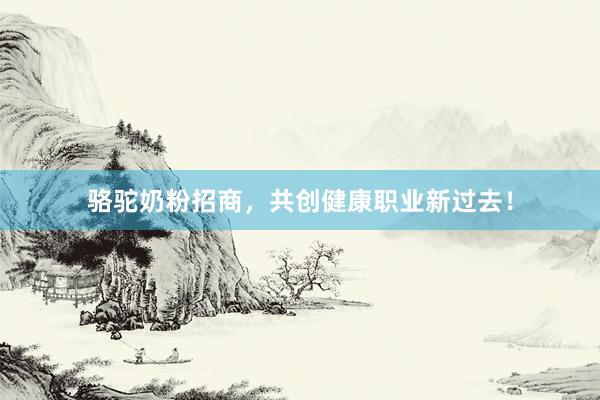 骆驼奶粉招商,共创健康职业新过去!