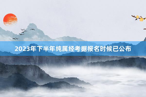 2023年下半年纯属经考据报名时候已公布