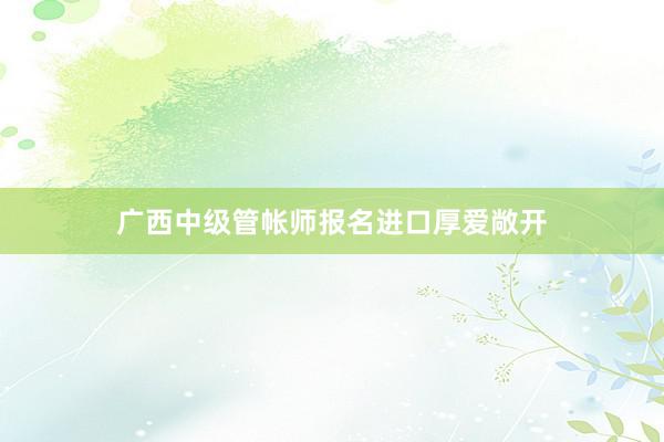 广西中级管帐师报名进口厚爱敞开