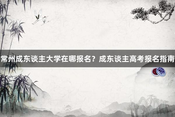 常州成东谈主大学在哪报名?成东谈主高考报名指南
